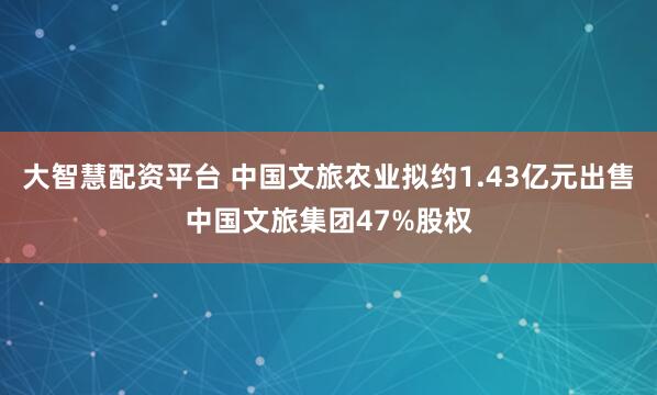 大智慧配资平台 中国文旅农业拟约1.43亿元出售中国文旅集团47%股权