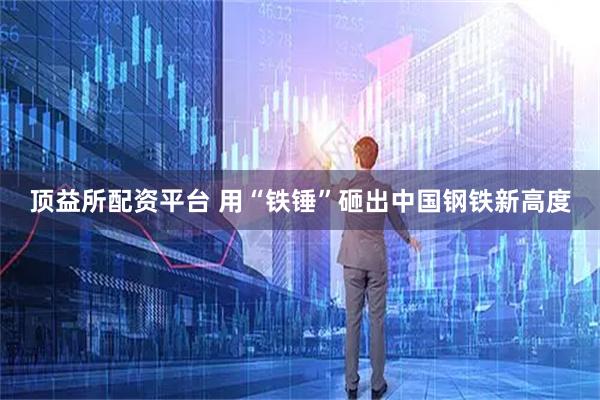 顶益所配资平台 用“铁锤”砸出中国钢铁新高度