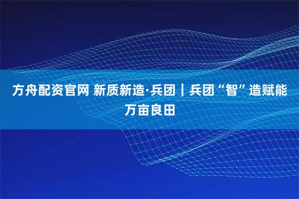 方舟配资官网 新质新造·兵团｜兵团“智”造赋能万亩良田