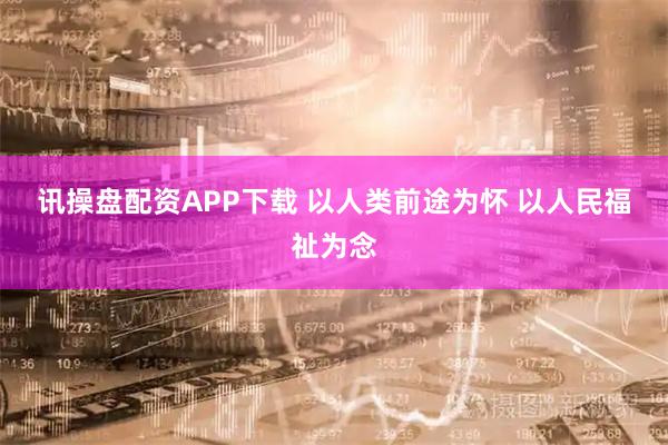 讯操盘配资APP下载 以人类前途为怀 以人民福祉为念