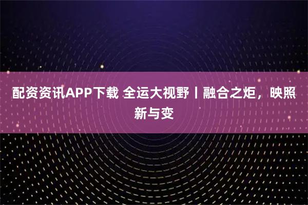 配资资讯APP下载 全运大视野丨融合之炬，映照新与变