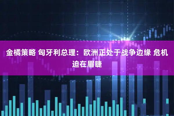 金橘策略 匈牙利总理：欧洲正处于战争边缘 危机迫在眉睫