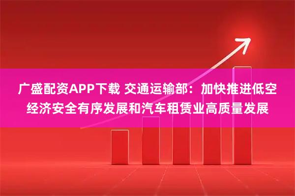 广盛配资APP下载 交通运输部：加快推进低空经济安全有序发展和汽车租赁业高质量发展