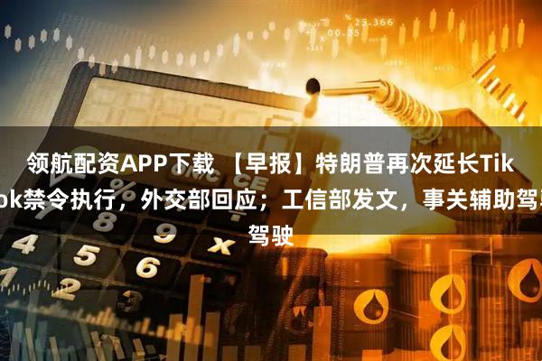 领航配资APP下载 【早报】特朗普再次延长TikTok禁令执行，外交部回应；工信部发文，事关辅助驾驶