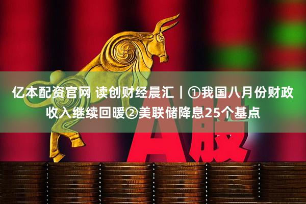 亿本配资官网 读创财经晨汇｜①我国八月份财政收入继续回暖②美联储降息25个基点
