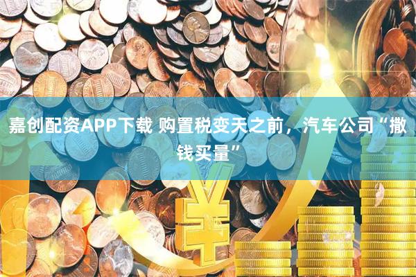 嘉创配资APP下载 购置税变天之前，汽车公司“撒钱买量”