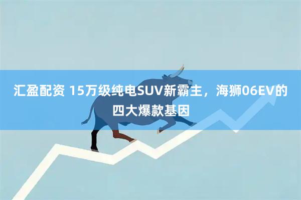 汇盈配资 15万级纯电SUV新霸主，海狮06EV的四大爆款基因