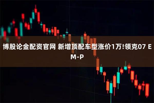 博股论金配资官网 新增顶配车型涨价1万!领克07 EM-P