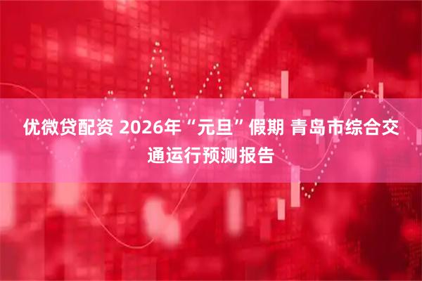 优微贷配资 2026年“元旦”假期 青岛市综合交通运行预测报告