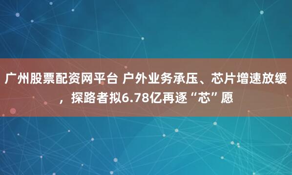 广州股票配资网平台 户外业务承压、芯片增速放缓，探路者拟6.78亿再逐“芯”愿