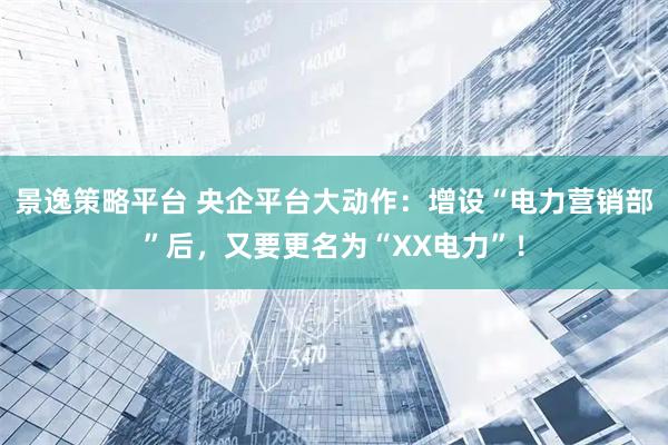 景逸策略平台 央企平台大动作:增设“电力营销部”后,又要更名为“XX电力”!