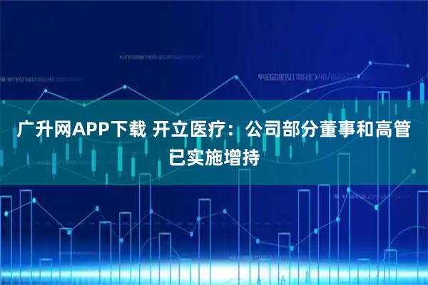 广升网APP下载 开立医疗：公司部分董事和高管已实施增持