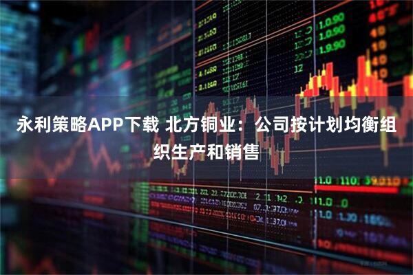 永利策略APP下载 北方铜业：公司按计划均衡组织生产和销售
