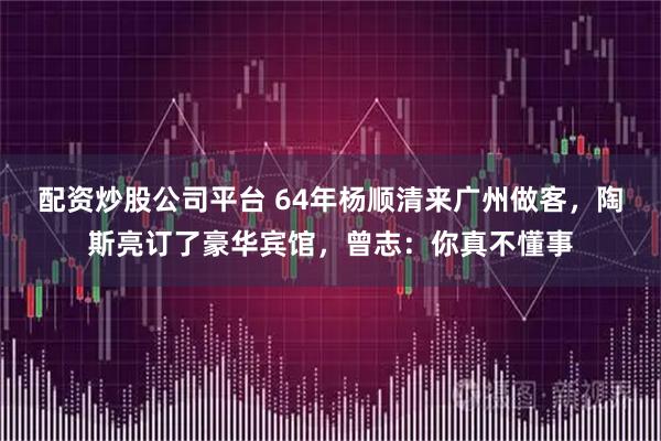 配资炒股公司平台 64年杨顺清来广州做客，陶斯亮订了豪华宾馆，曾志：你真不懂事