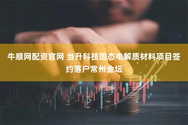 牛顺网配资官网 当升科技固态电解质材料项目签约落户常州金坛