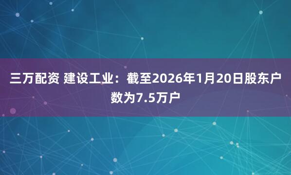 三万配资 建设工业：截至2026年1月20日股东户数为7.5万户