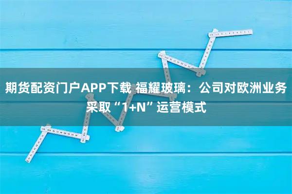 期货配资门户APP下载 福耀玻璃：公司对欧洲业务采取“1+N”运营模式