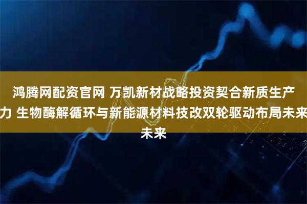 鸿腾网配资官网 万凯新材战略投资契合新质生产力 生物酶解循环与新能源材料技改双轮驱动布局未来