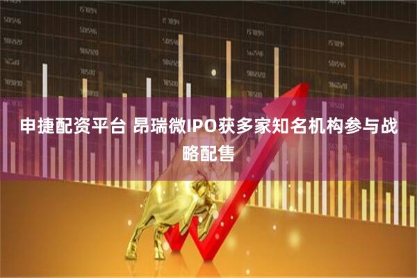 申捷配资平台 昂瑞微IPO获多家知名机构参与战略配售