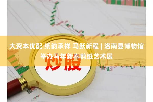 大资本优配 纸韵承祥 马跃新程 | 洛南县博物馆举办马年新春剪纸艺术展