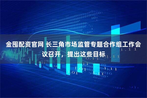 金囤配资官网 长三角市场监管专题合作组工作会议召开，提出这些目标
