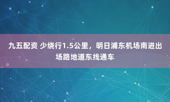 九五配资 少绕行1.5公里，明日浦东机场南进出场路地道东线通车