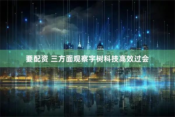 要配资 三方面观察宇树科技高效过会